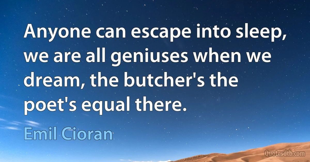 Anyone can escape into sleep, we are all geniuses when we dream, the butcher's the poet's equal there. (Emil Cioran)