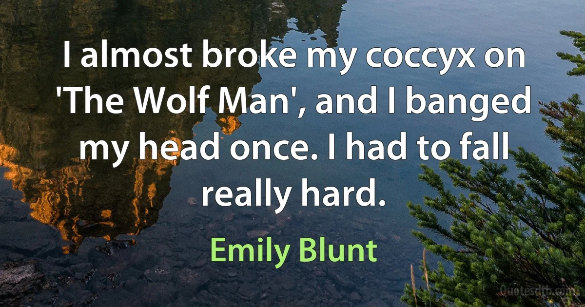 I almost broke my coccyx on 'The Wolf Man', and I banged my head once. I had to fall really hard. (Emily Blunt)