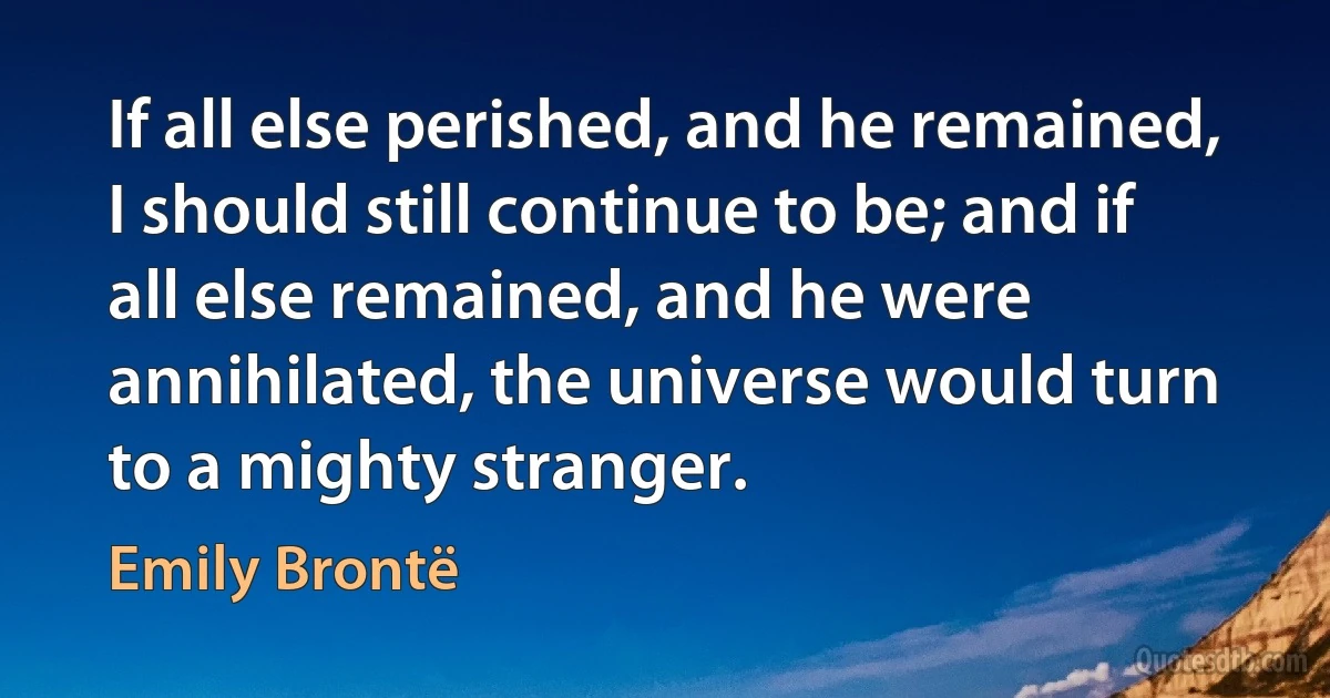 If all else perished, and he remained, I should still continue to be; and if all else remained, and he were annihilated, the universe would turn to a mighty stranger. (Emily Brontë)