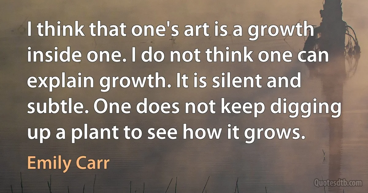 I think that one's art is a growth inside one. I do not think one can explain growth. It is silent and subtle. One does not keep digging up a plant to see how it grows. (Emily Carr)