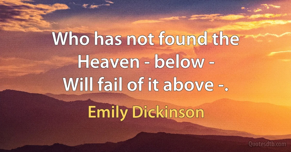 Who has not found the Heaven - below -
Will fail of it above -. (Emily Dickinson)