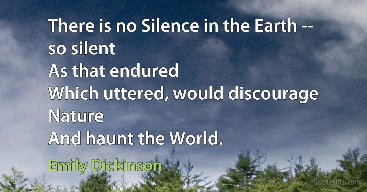 There is no Silence in the Earth -- so silent
As that endured
Which uttered, would discourage Nature
And haunt the World. (Emily Dickinson)