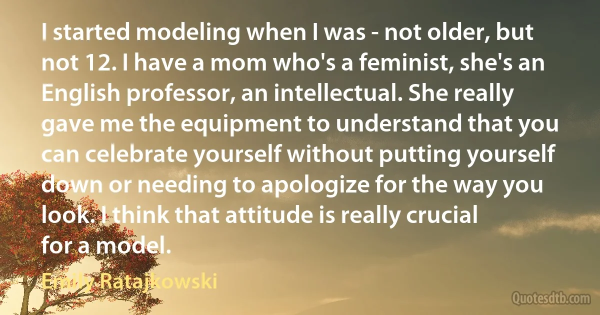 I started modeling when I was - not older, but not 12. I have a mom who's a feminist, she's an English professor, an intellectual. She really gave me the equipment to understand that you can celebrate yourself without putting yourself down or needing to apologize for the way you look. I think that attitude is really crucial for a model. (Emily Ratajkowski)