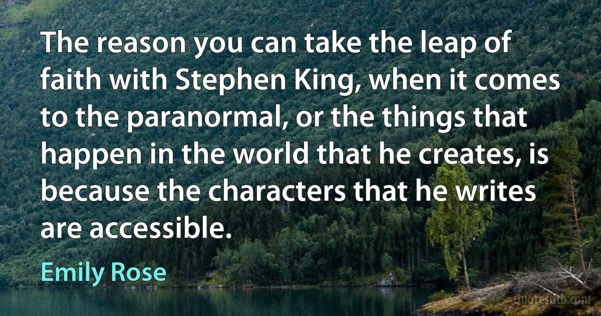 The reason you can take the leap of faith with Stephen King, when it comes to the paranormal, or the things that happen in the world that he creates, is because the characters that he writes are accessible. (Emily Rose)