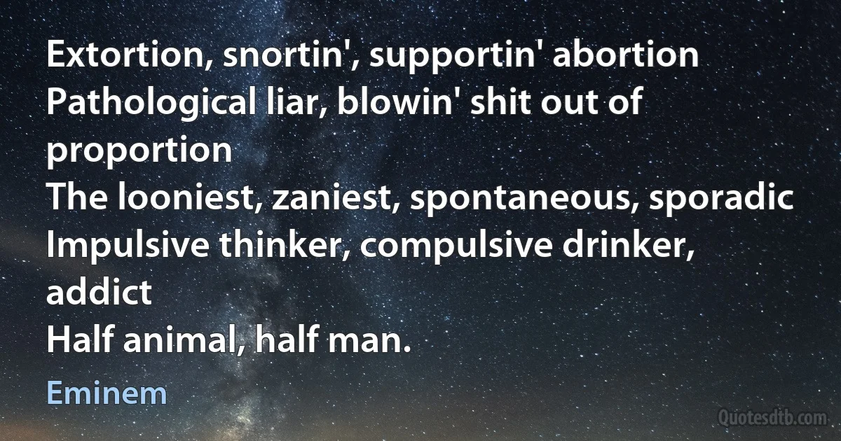 Extortion, snortin', supportin' abortion
Pathological liar, blowin' shit out of proportion
The looniest, zaniest, spontaneous, sporadic
Impulsive thinker, compulsive drinker, addict
Half animal, half man. (Eminem)