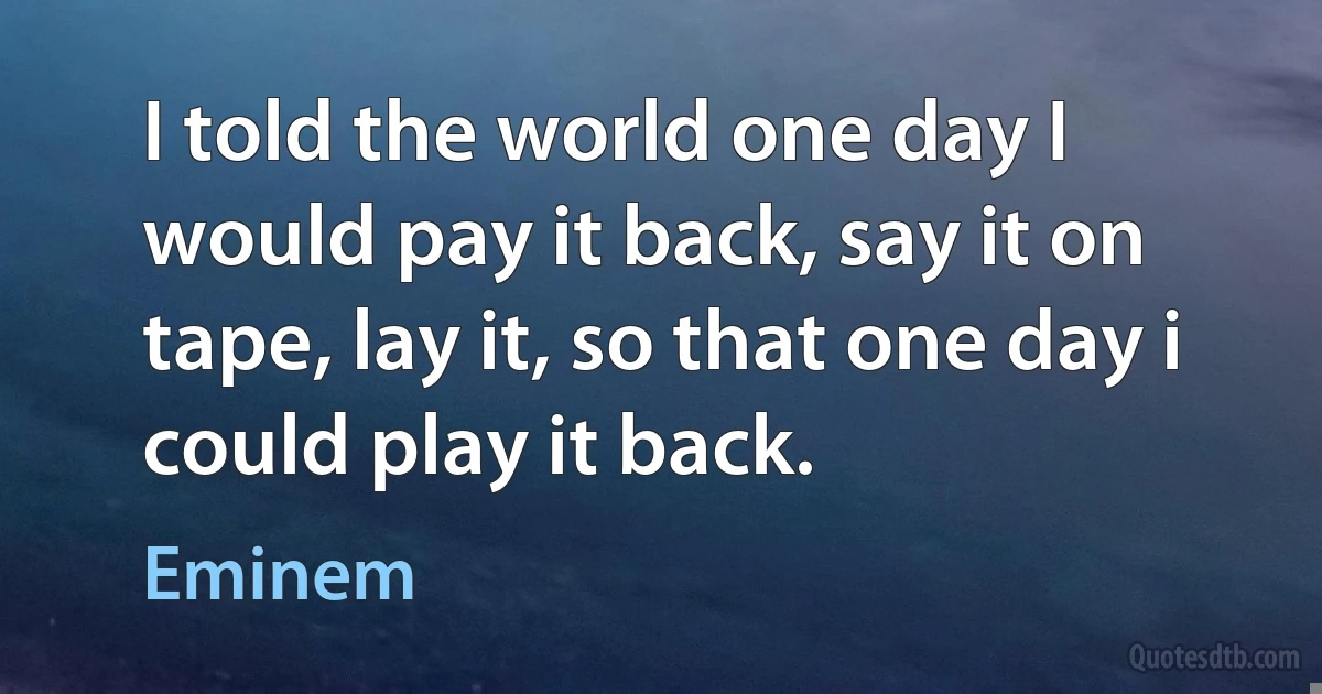 I told the world one day I would pay it back, say it on tape, lay it, so that one day i could play it back. (Eminem)