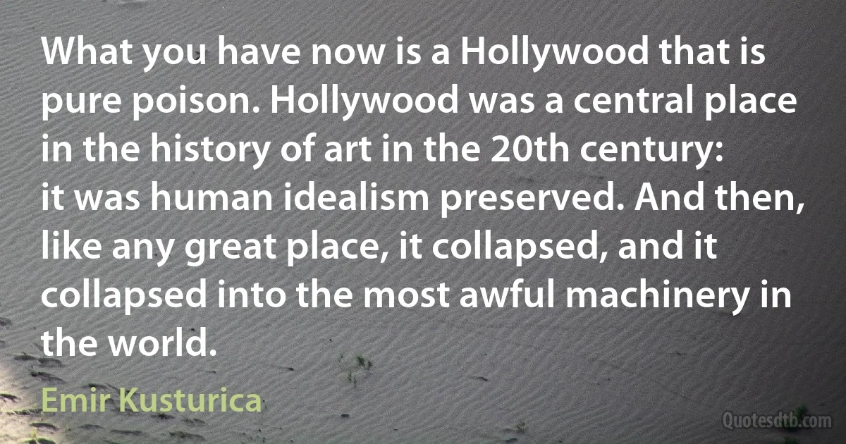 What you have now is a Hollywood that is pure poison. Hollywood was a central place in the history of art in the 20th century: it was human idealism preserved. And then, like any great place, it collapsed, and it collapsed into the most awful machinery in the world. (Emir Kusturica)