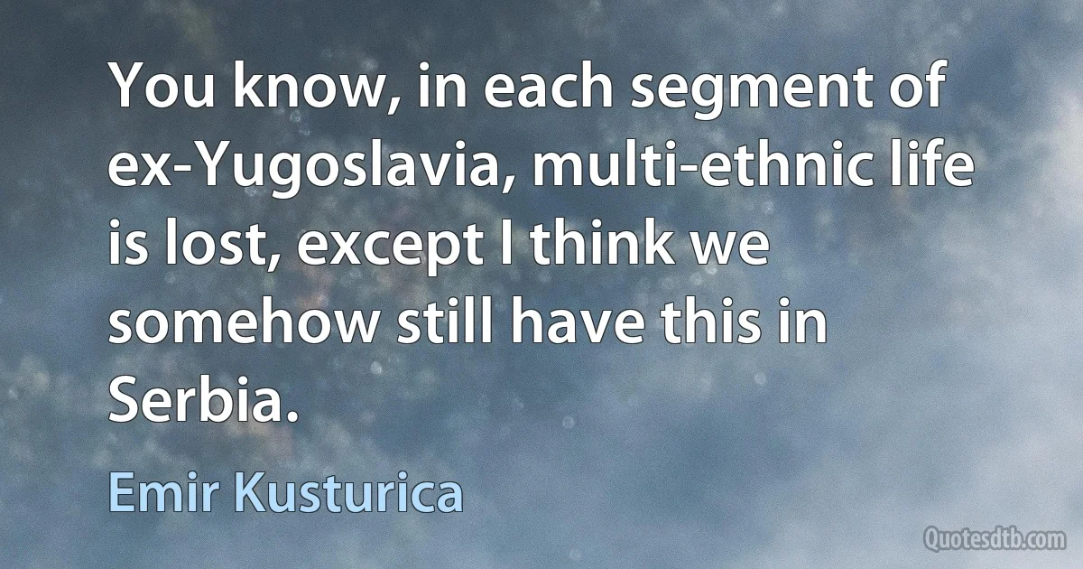 You know, in each segment of ex-Yugoslavia, multi-ethnic life is lost, except I think we somehow still have this in Serbia. (Emir Kusturica)