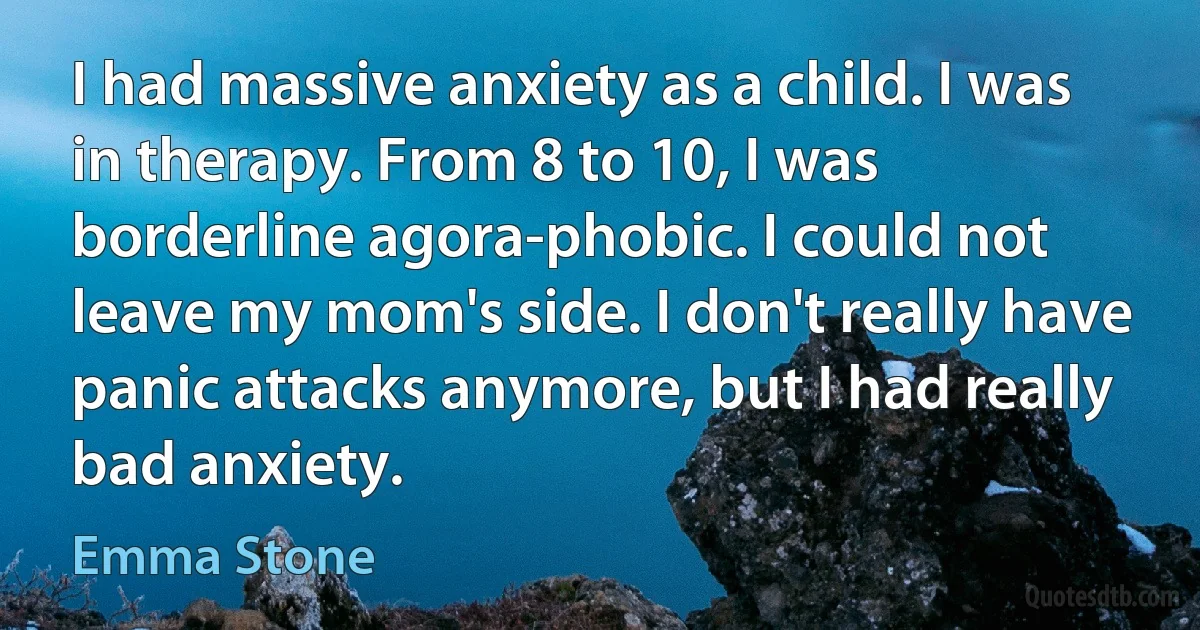 I had massive anxiety as a child. I was in therapy. From 8 to 10, I was borderline agora-phobic. I could not leave my mom's side. I don't really have panic attacks anymore, but I had really bad anxiety. (Emma Stone)