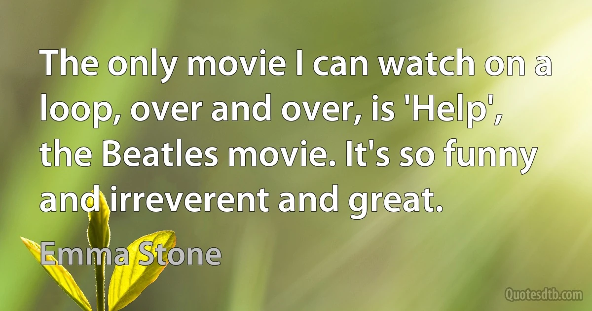 The only movie I can watch on a loop, over and over, is 'Help', the Beatles movie. It's so funny and irreverent and great. (Emma Stone)