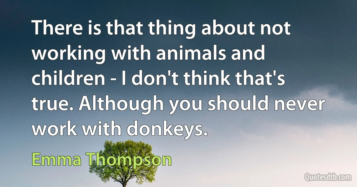 There is that thing about not working with animals and children - I don't think that's true. Although you should never work with donkeys. (Emma Thompson)