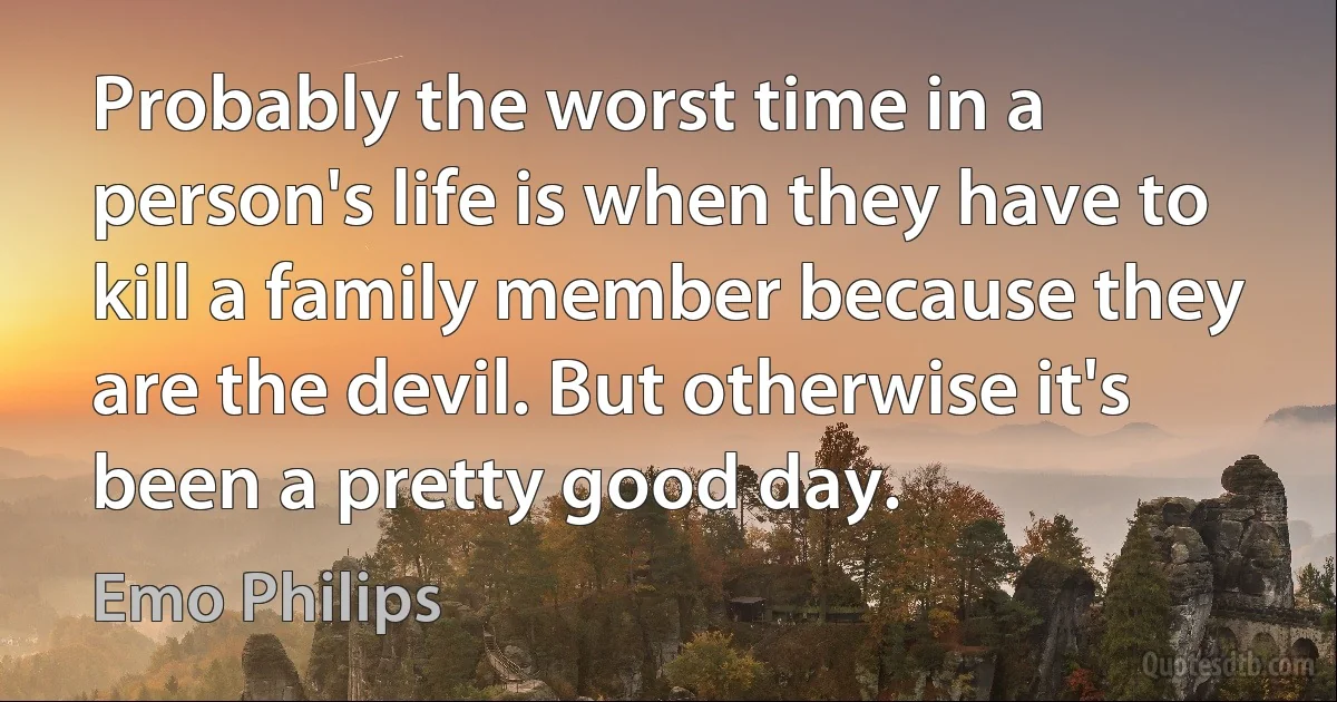 Probably the worst time in a person's life is when they have to kill a family member because they are the devil. But otherwise it's been a pretty good day. (Emo Philips)