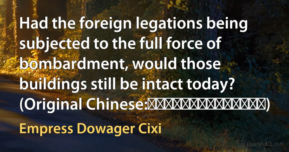 Had the foreign legations being subjected to the full force of bombardment, would those buildings still be intact today? (Original Chinese:設使火轟水灌，豈能一律保全？) (Empress Dowager Cixi)