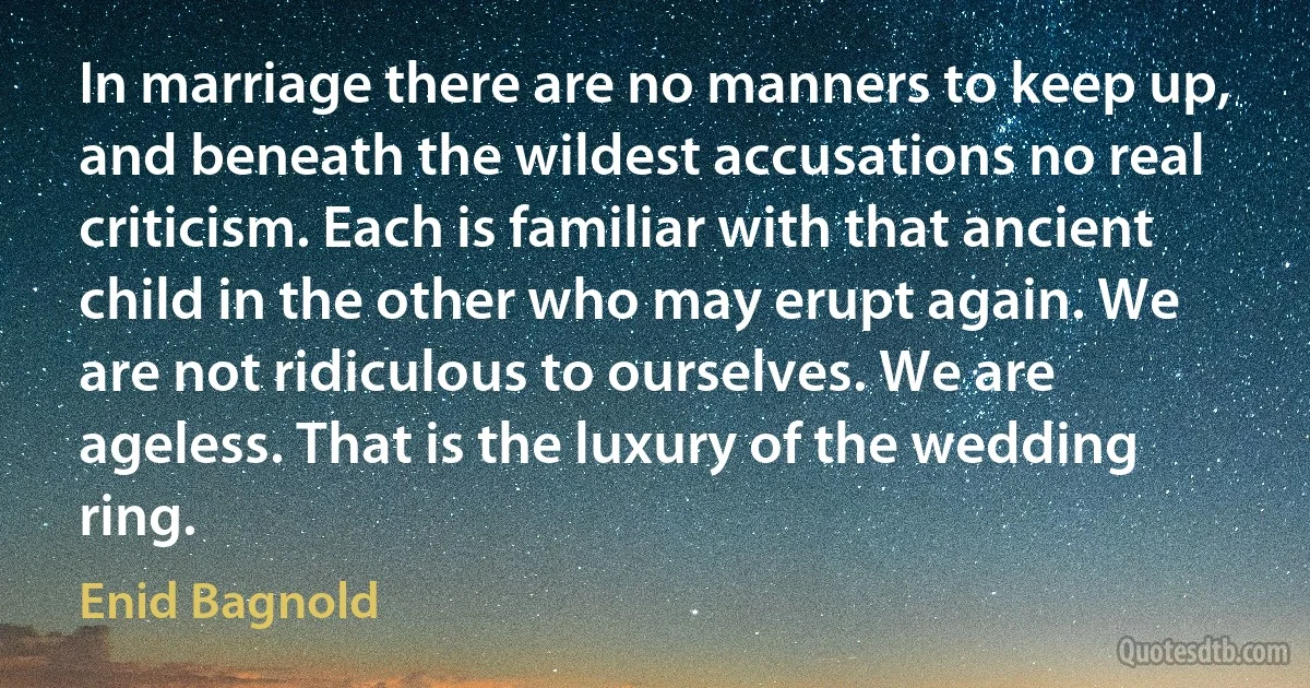 In marriage there are no manners to keep up, and beneath the wildest accusations no real criticism. Each is familiar with that ancient child in the other who may erupt again. We are not ridiculous to ourselves. We are ageless. That is the luxury of the wedding ring. (Enid Bagnold)