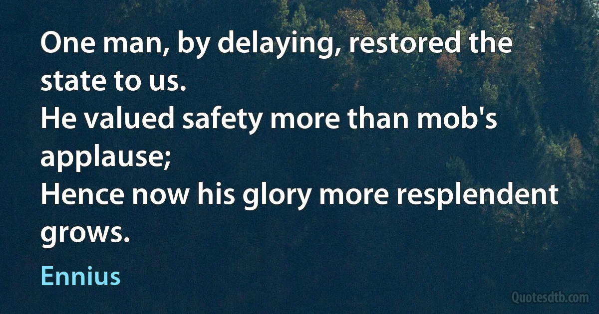 One man, by delaying, restored the state to us.
He valued safety more than mob's applause;
Hence now his glory more resplendent grows. (Ennius)