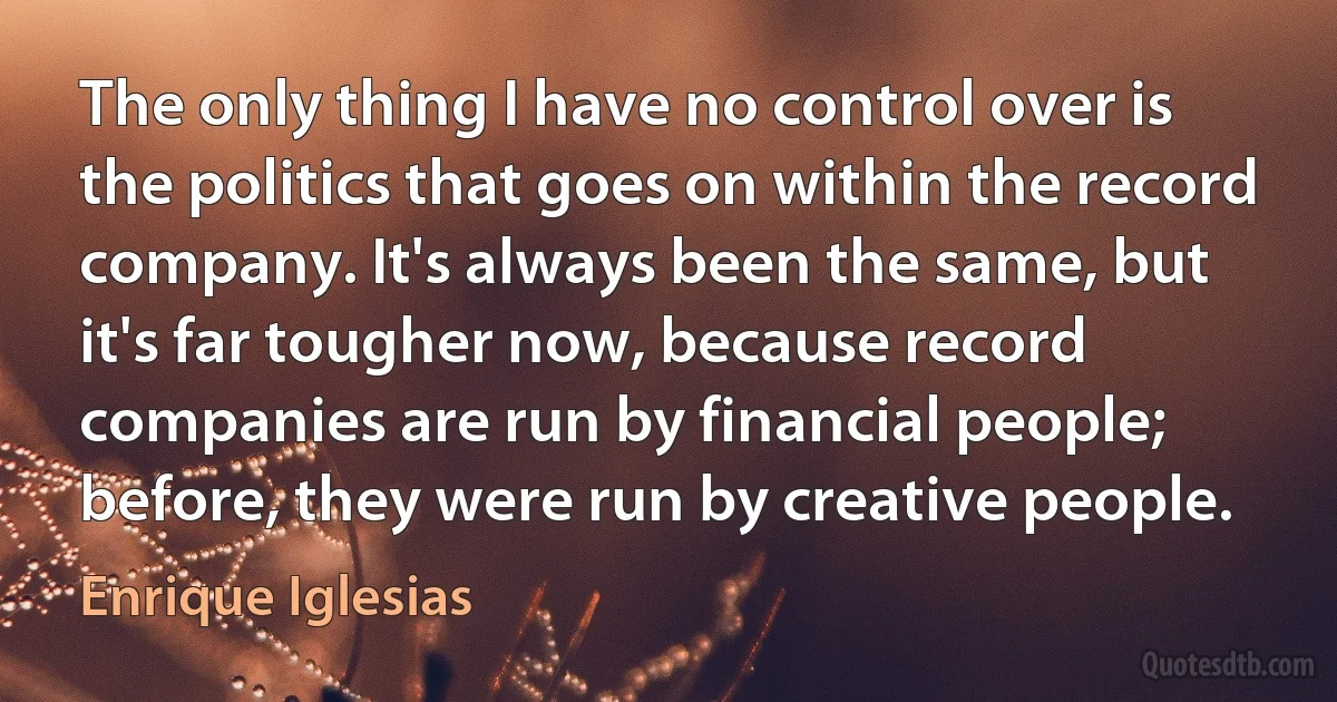 The only thing I have no control over is the politics that goes on within the record company. It's always been the same, but it's far tougher now, because record companies are run by financial people; before, they were run by creative people. (Enrique Iglesias)