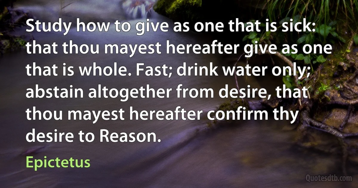 Study how to give as one that is sick: that thou mayest hereafter give as one that is whole. Fast; drink water only; abstain altogether from desire, that thou mayest hereafter confirm thy desire to Reason. (Epictetus)