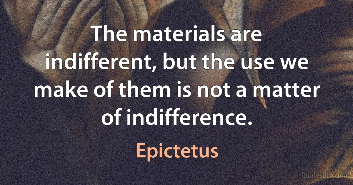 The materials are indifferent, but the use we make of them is not a matter of indifference. (Epictetus)