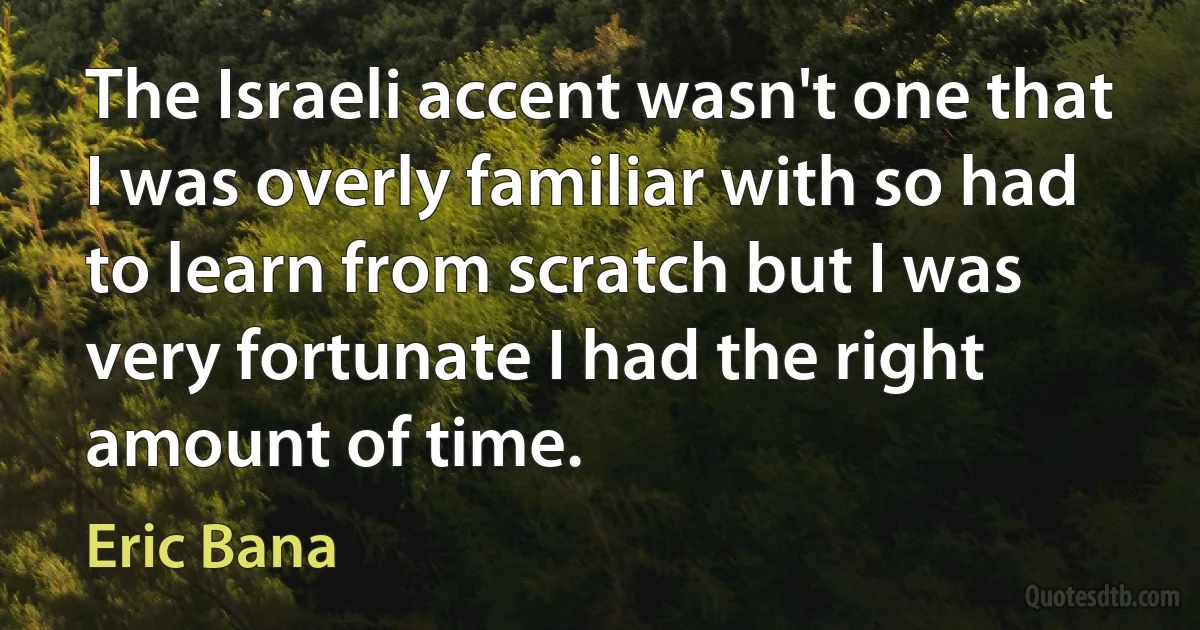 The Israeli accent wasn't one that I was overly familiar with so had to learn from scratch but I was very fortunate I had the right amount of time. (Eric Bana)