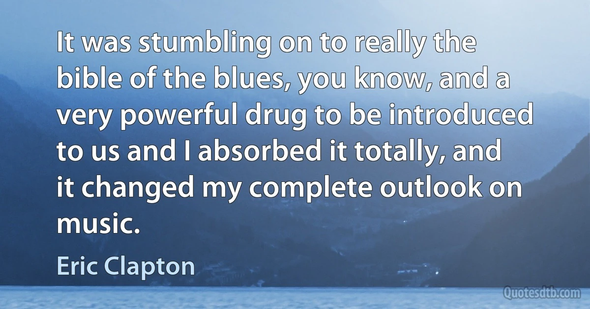 It was stumbling on to really the bible of the blues, you know, and a very powerful drug to be introduced to us and I absorbed it totally, and it changed my complete outlook on music. (Eric Clapton)