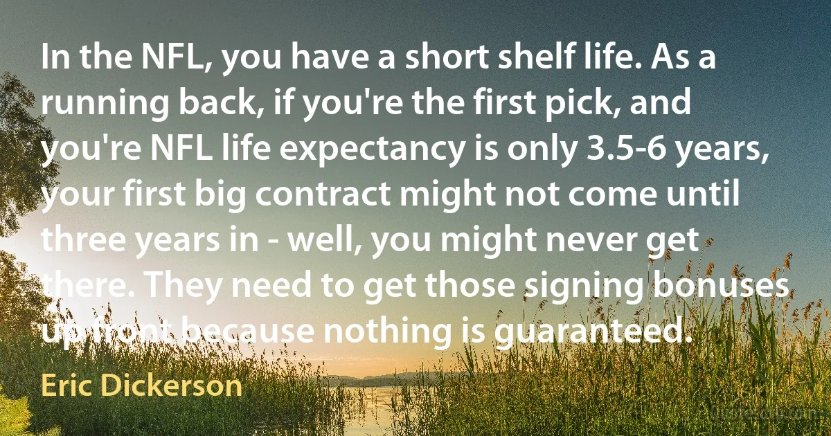 In the NFL, you have a short shelf life. As a running back, if you're the first pick, and you're NFL life expectancy is only 3.5-6 years, your first big contract might not come until three years in - well, you might never get there. They need to get those signing bonuses up front because nothing is guaranteed. (Eric Dickerson)