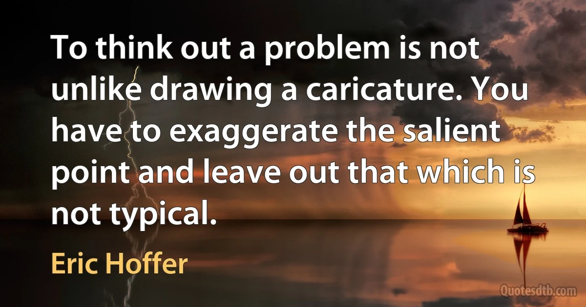 To think out a problem is not unlike drawing a caricature. You have to exaggerate the salient point and leave out that which is not typical. (Eric Hoffer)