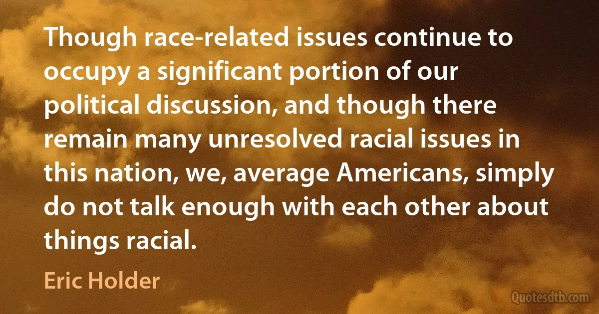 Though race-related issues continue to occupy a significant portion of our political discussion, and though there remain many unresolved racial issues in this nation, we, average Americans, simply do not talk enough with each other about things racial. (Eric Holder)