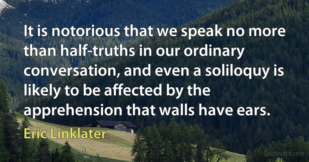 It is notorious that we speak no more than half-truths in our ordinary conversation, and even a soliloquy is likely to be affected by the apprehension that walls have ears. (Eric Linklater)