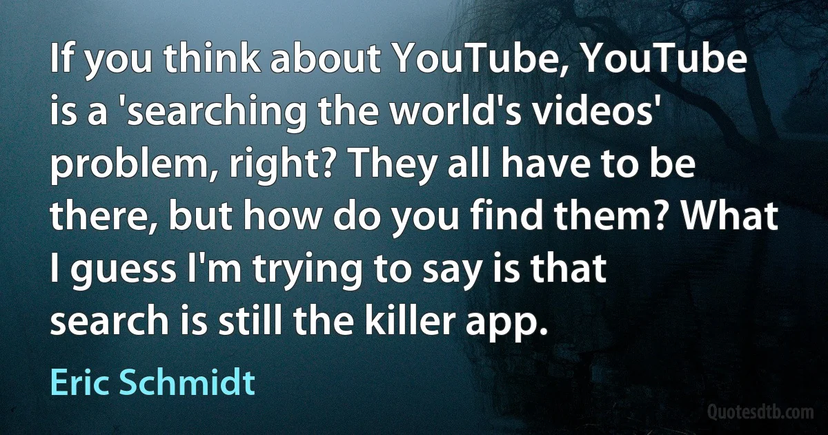 If you think about YouTube, YouTube is a 'searching the world's videos' problem, right? They all have to be there, but how do you find them? What I guess I'm trying to say is that search is still the killer app. (Eric Schmidt)