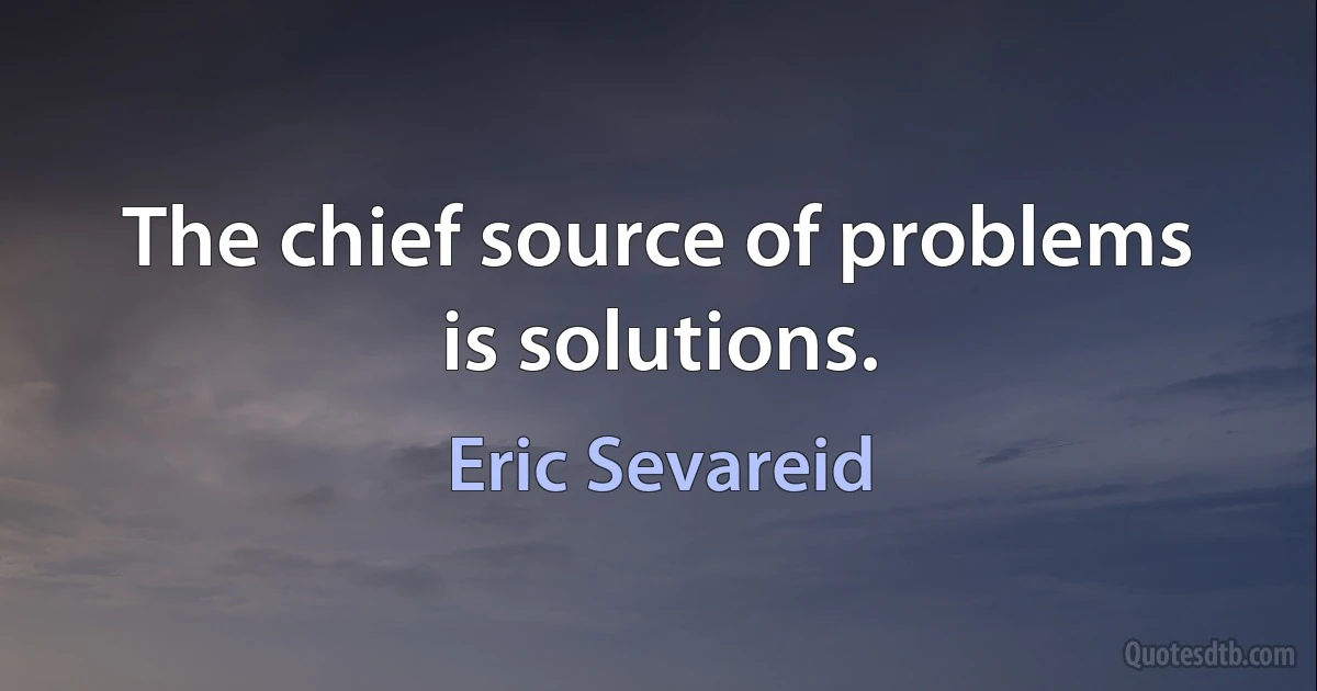 The chief source of problems is solutions. (Eric Sevareid)