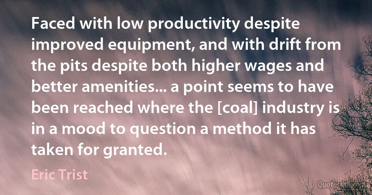 Faced with low productivity despite improved equipment, and with drift from the pits despite both higher wages and better amenities... a point seems to have been reached where the [coal] industry is in a mood to question a method it has taken for granted. (Eric Trist)