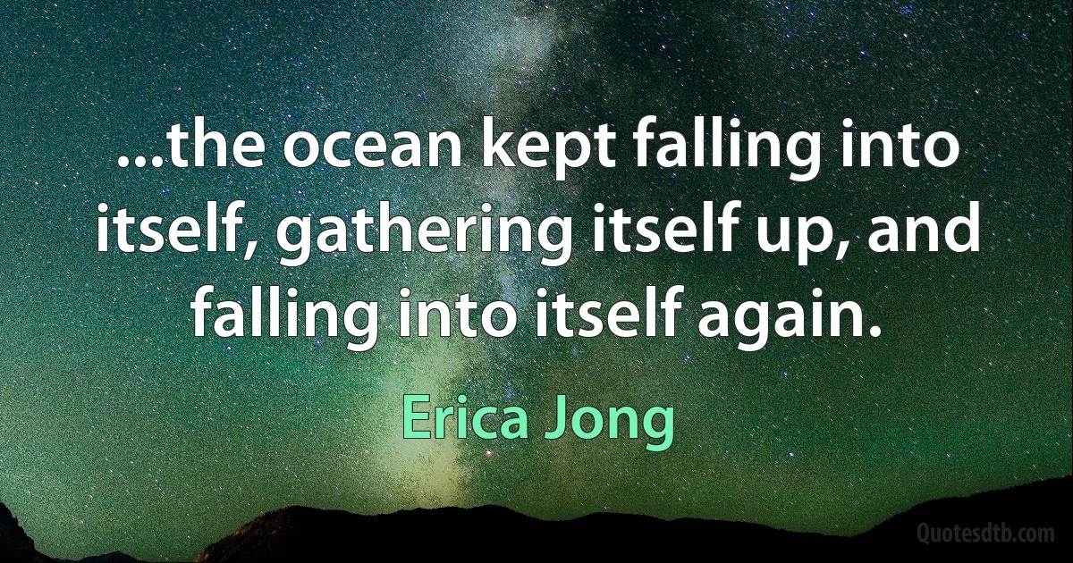 ...the ocean kept falling into itself, gathering itself up, and falling into itself again. (Erica Jong)