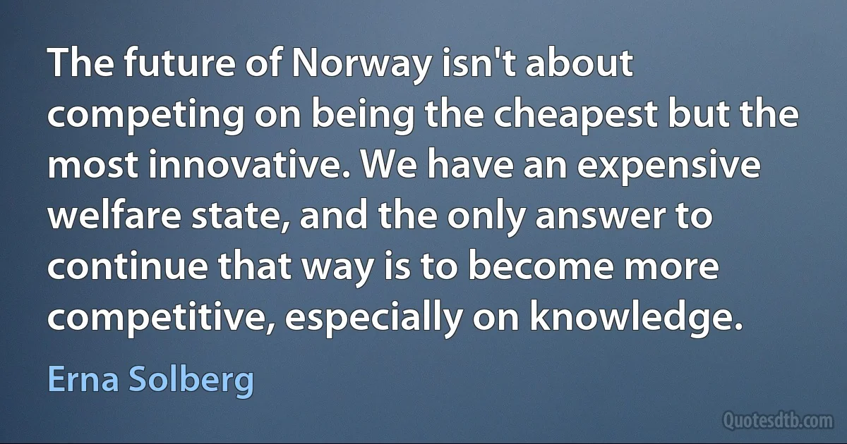 The future of Norway isn't about competing on being the cheapest but the most innovative. We have an expensive welfare state, and the only answer to continue that way is to become more competitive, especially on knowledge. (Erna Solberg)