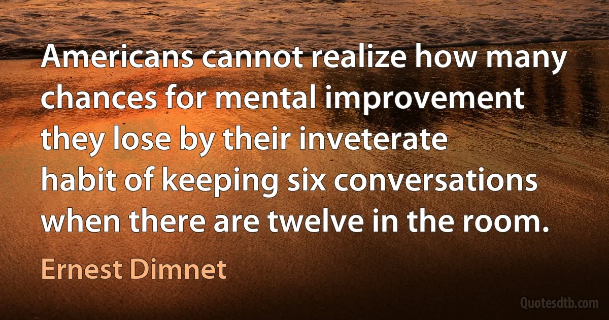 Americans cannot realize how many chances for mental improvement they lose by their inveterate habit of keeping six conversations when there are twelve in the room. (Ernest Dimnet)