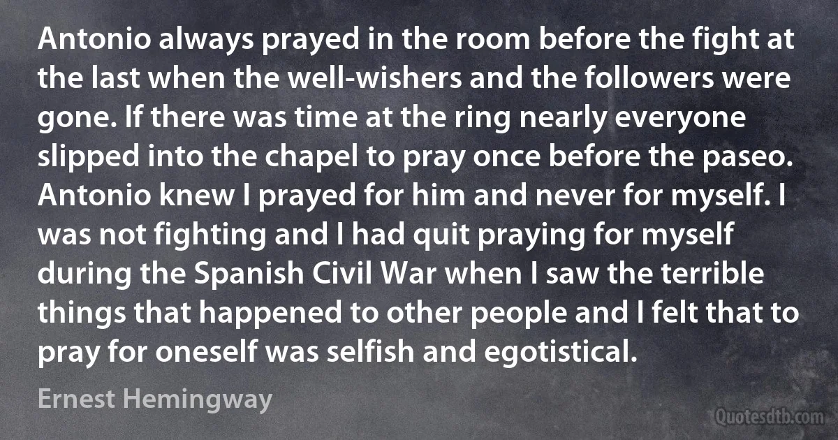 Antonio always prayed in the room before the fight at the last when the well-wishers and the followers were gone. If there was time at the ring nearly everyone slipped into the chapel to pray once before the paseo. Antonio knew I prayed for him and never for myself. I was not fighting and I had quit praying for myself during the Spanish Civil War when I saw the terrible things that happened to other people and I felt that to pray for oneself was selfish and egotistical. (Ernest Hemingway)