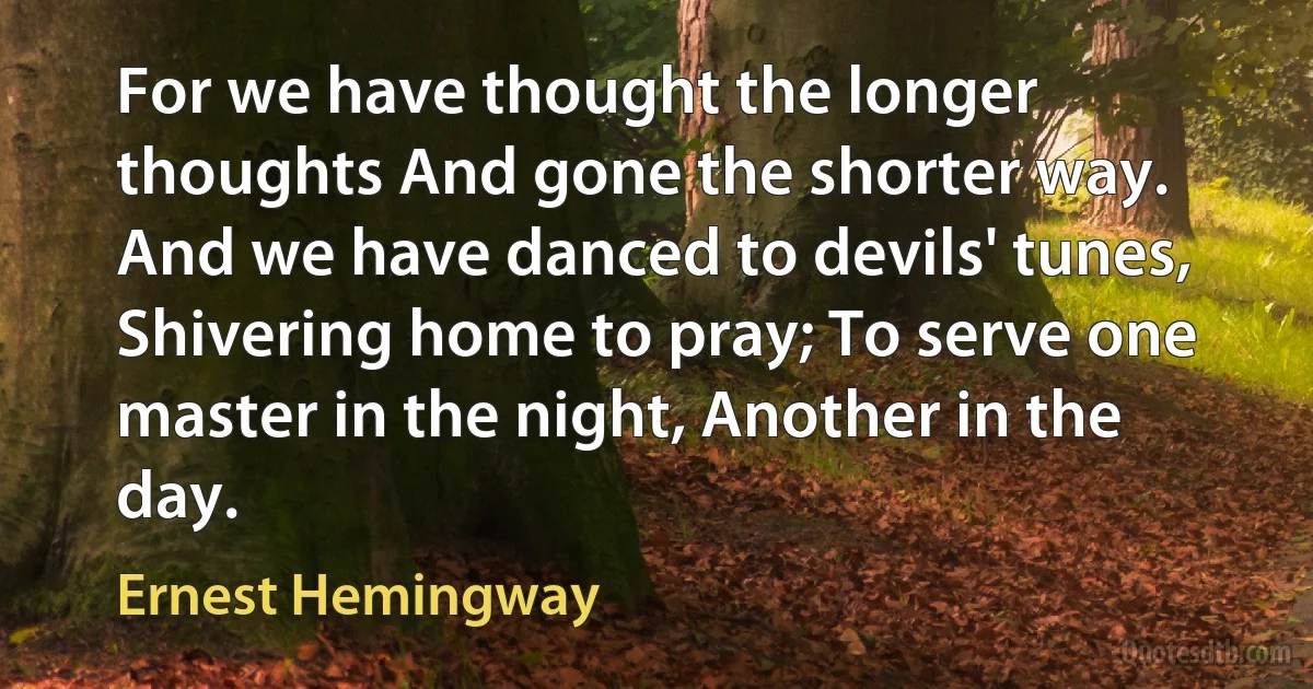 For we have thought the longer thoughts And gone the shorter way. And we have danced to devils' tunes, Shivering home to pray; To serve one master in the night, Another in the day. (Ernest Hemingway)