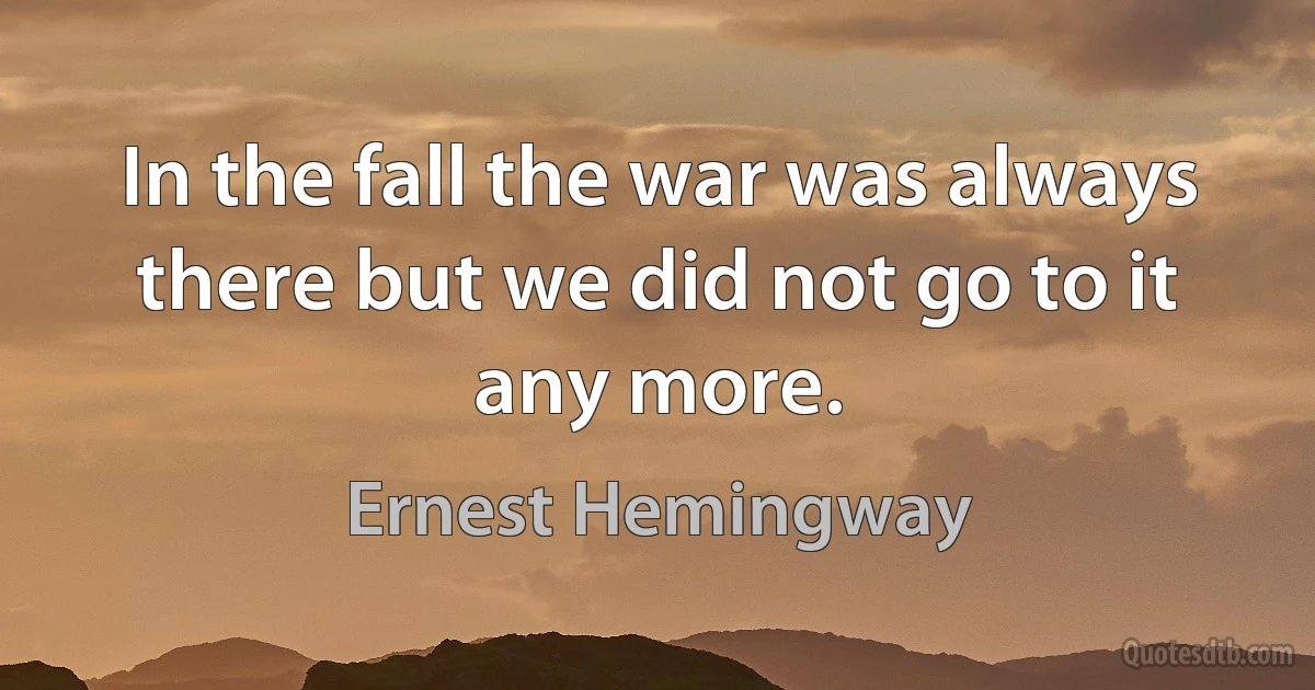 In the fall the war was always there but we did not go to it any more. (Ernest Hemingway)