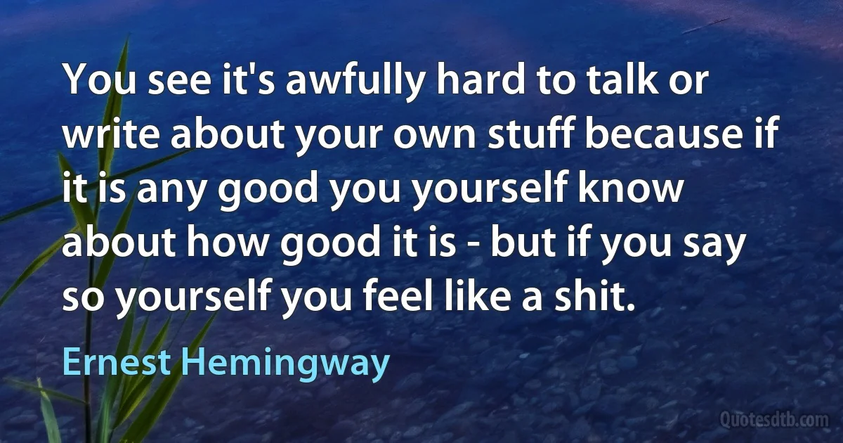 You see it's awfully hard to talk or write about your own stuff because if it is any good you yourself know about how good it is - but if you say so yourself you feel like a shit. (Ernest Hemingway)