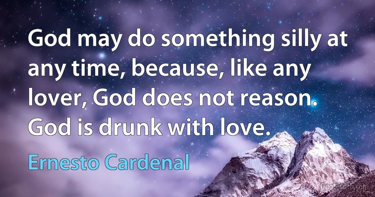 God may do something silly at any time, because, like any lover, God does not reason. God is drunk with love. (Ernesto Cardenal)