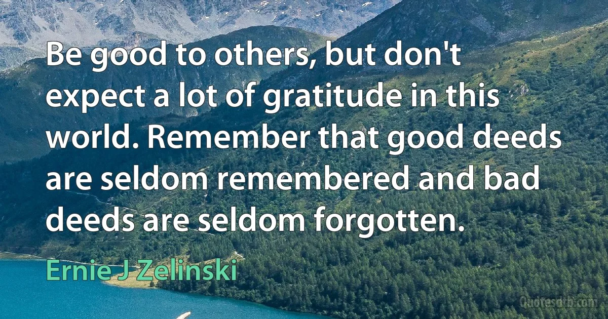 Be good to others, but don't expect a lot of gratitude in this world. Remember that good deeds are seldom remembered and bad deeds are seldom forgotten. (Ernie J Zelinski)