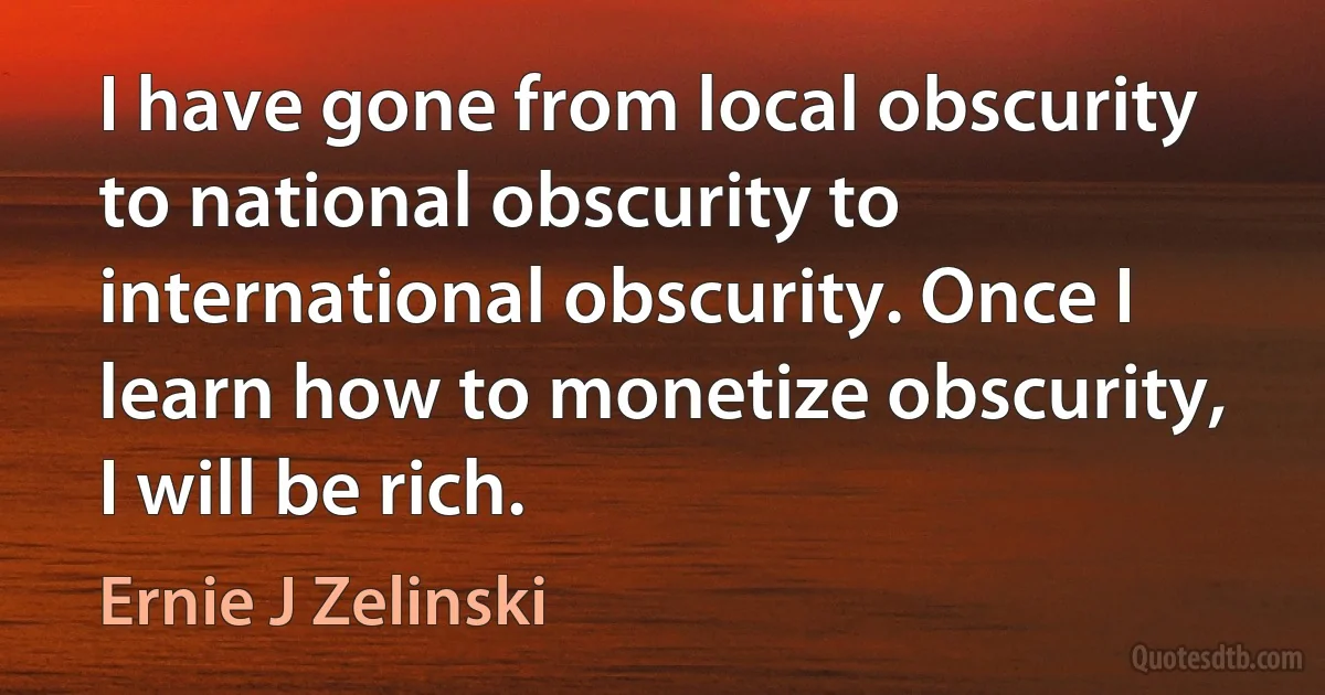 I have gone from local obscurity to national obscurity to international obscurity. Once I learn how to monetize obscurity, I will be rich. (Ernie J Zelinski)