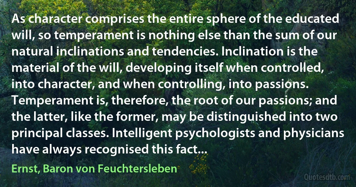 As character comprises the entire sphere of the educated will, so temperament is nothing else than the sum of our natural inclinations and tendencies. Inclination is the material of the will, developing itself when controlled, into character, and when controlling, into passions. Temperament is, therefore, the root of our passions; and the latter, like the former, may be distinguished into two principal classes. Intelligent psychologists and physicians have always recognised this fact... (Ernst, Baron von Feuchtersleben)