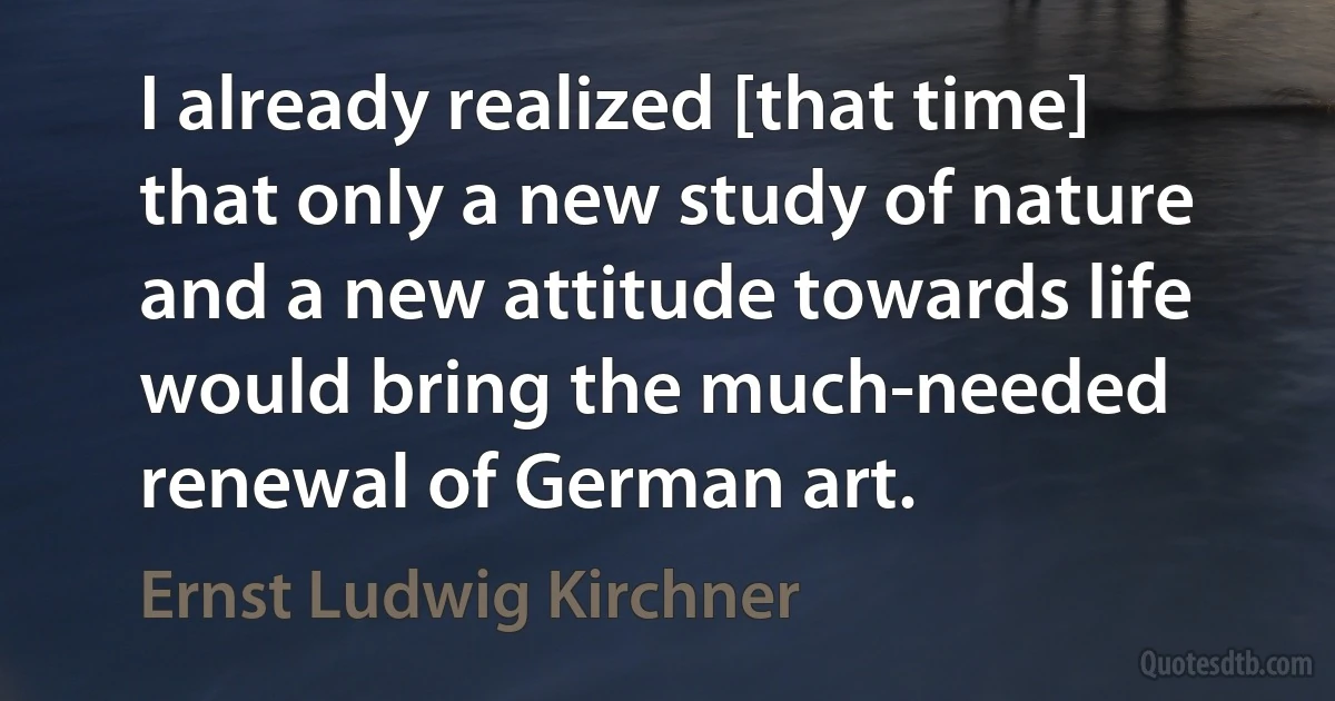 I already realized [that time] that only a new study of nature and a new attitude towards life would bring the much-needed renewal of German art. (Ernst Ludwig Kirchner)