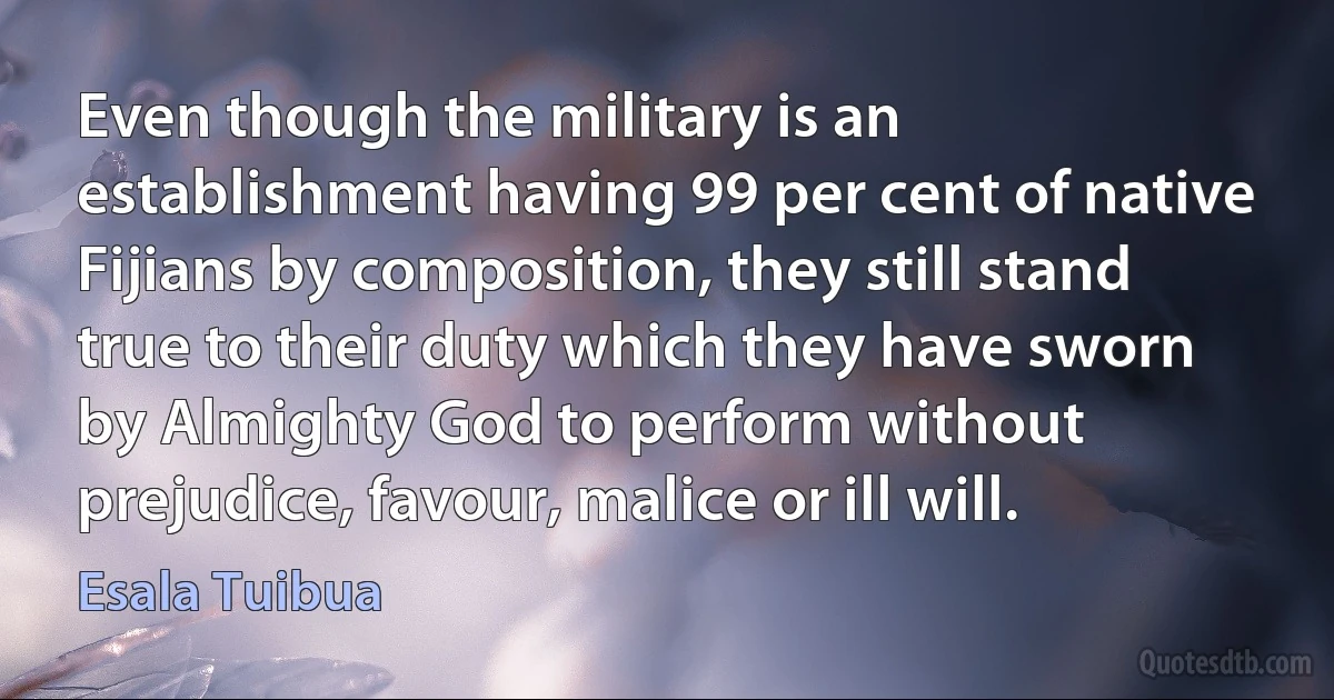 Even though the military is an establishment having 99 per cent of native Fijians by composition, they still stand true to their duty which they have sworn by Almighty God to perform without prejudice, favour, malice or ill will. (Esala Tuibua)