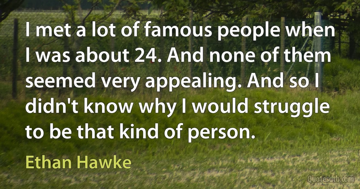 I met a lot of famous people when I was about 24. And none of them seemed very appealing. And so I didn't know why I would struggle to be that kind of person. (Ethan Hawke)