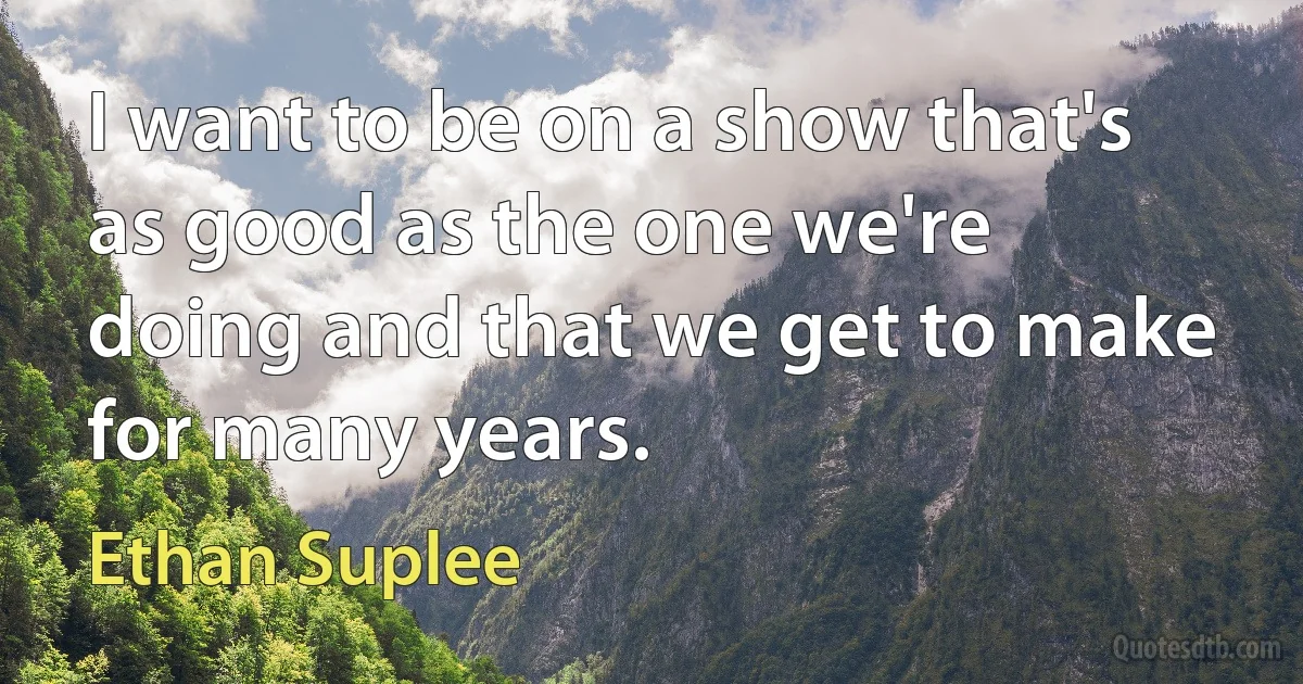 I want to be on a show that's as good as the one we're doing and that we get to make for many years. (Ethan Suplee)