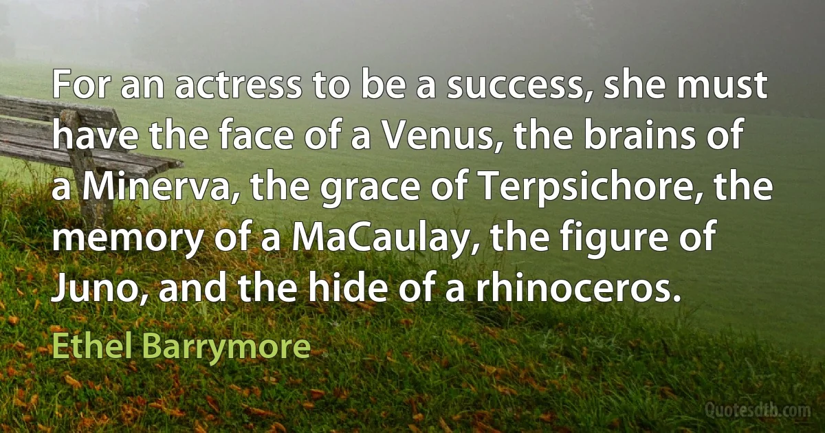 For an actress to be a success, she must have the face of a Venus, the brains of a Minerva, the grace of Terpsichore, the memory of a MaCaulay, the figure of Juno, and the hide of a rhinoceros. (Ethel Barrymore)