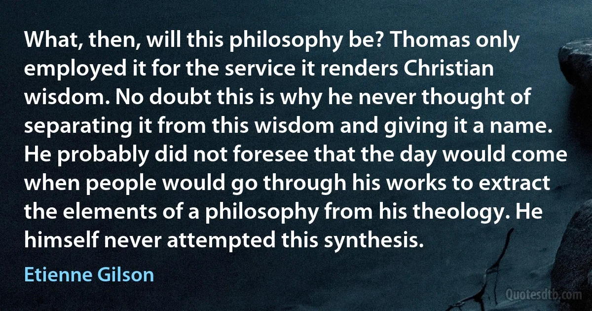 What, then, will this philosophy be? Thomas only employed it for the service it renders Christian wisdom. No doubt this is why he never thought of separating it from this wisdom and giving it a name. He probably did not foresee that the day would come when people would go through his works to extract the elements of a philosophy from his theology. He himself never attempted this synthesis. (Etienne Gilson)