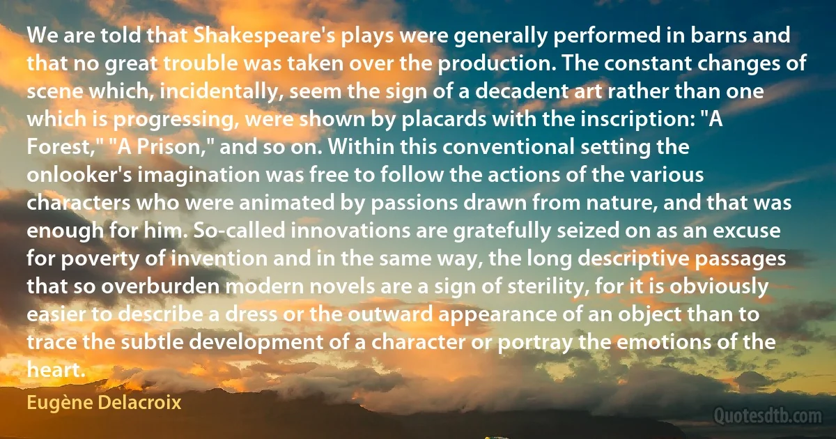 We are told that Shakespeare's plays were generally performed in barns and that no great trouble was taken over the production. The constant changes of scene which, incidentally, seem the sign of a decadent art rather than one which is progressing, were shown by placards with the inscription: "A Forest," "A Prison," and so on. Within this conventional setting the onlooker's imagination was free to follow the actions of the various characters who were animated by passions drawn from nature, and that was enough for him. So-called innovations are gratefully seized on as an excuse for poverty of invention and in the same way, the long descriptive passages that so overburden modern novels are a sign of sterility, for it is obviously easier to describe a dress or the outward appearance of an object than to trace the subtle development of a character or portray the emotions of the heart. (Eugène Delacroix)