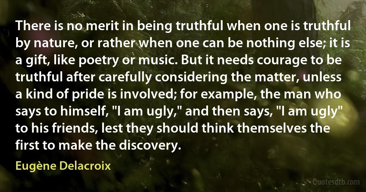 There is no merit in being truthful when one is truthful by nature, or rather when one can be nothing else; it is a gift, like poetry or music. But it needs courage to be truthful after carefully considering the matter, unless a kind of pride is involved; for example, the man who says to himself, "I am ugly," and then says, "I am ugly" to his friends, lest they should think themselves the first to make the discovery. (Eugène Delacroix)